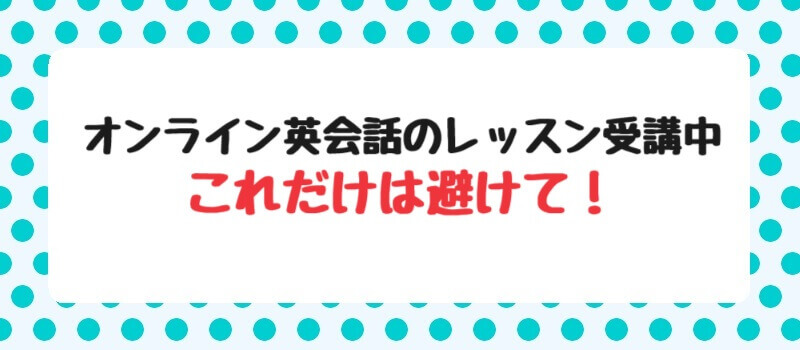 オンライン英会話のレッスン受講中・これだけは避けて！